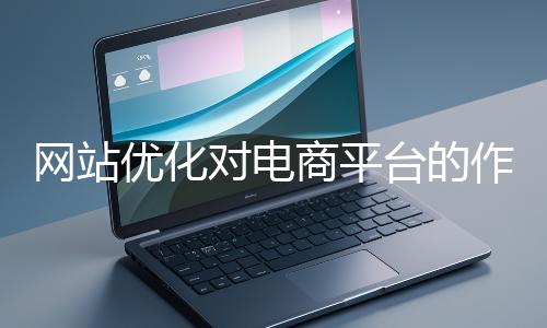 網(wǎng)站優(yōu)化對電商平臺的作用體現(xiàn)在哪些方面？